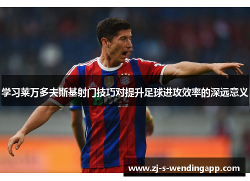 学习莱万多夫斯基射门技巧对提升足球进攻效率的深远意义 学习莱万多夫斯基射门技巧对提升足球进攻效率的深远意义