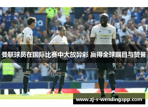 曼联球员在国际比赛中大放异彩 赢得全球瞩目与赞誉