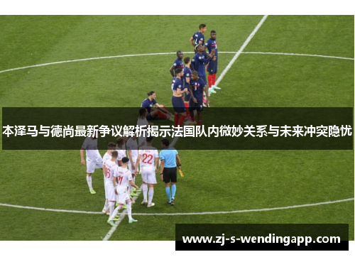 本泽马与德尚最新争议解析揭示法国队内微妙关系与未来冲突隐忧 本泽马与德尚最新争议解析揭示法国队内微妙关系与未来冲突隐忧