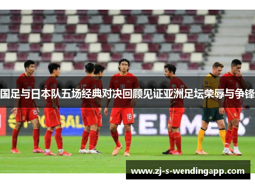 国足与日本队五场经典对决回顾见证亚洲足坛荣辱与争锋 国足与日本队五场经典对决回顾见证亚洲足坛荣辱与争锋