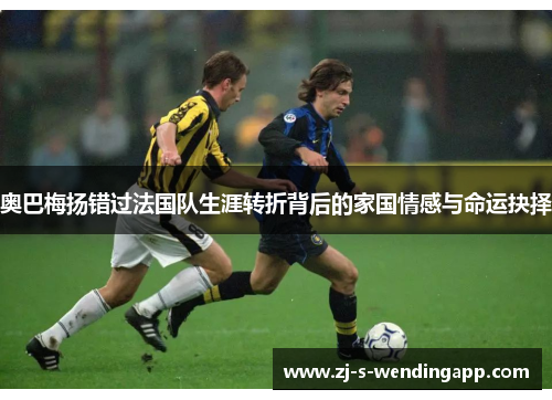 奥巴梅扬错过法国队生涯转折背后的家国情感与命运抉择 奥巴梅扬错过法国队生涯转折背后的家国情感与命运抉择