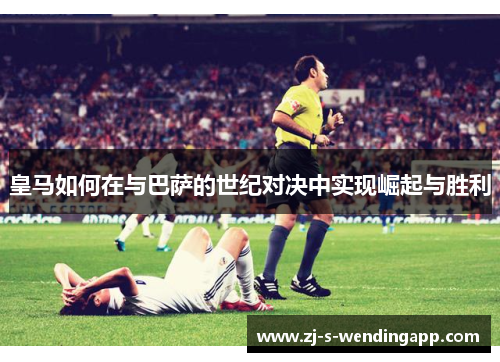 皇马如何在与巴萨的世纪对决中实现崛起与胜利 皇马如何在与巴萨的世纪对决中实现崛起与胜利