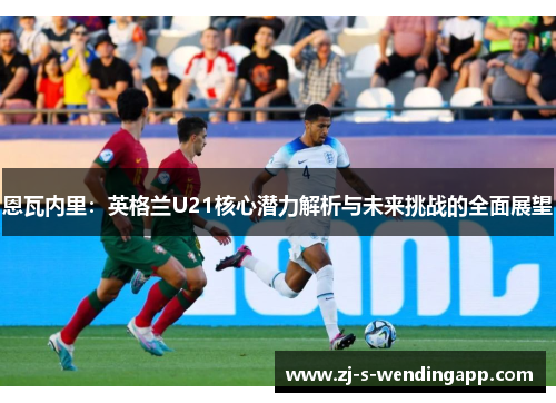 恩瓦内里：英格兰U21核心潜力解析与未来挑战的全面展望