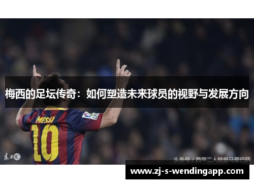 梅西的足坛传奇：如何塑造未来球员的视野与发展方向