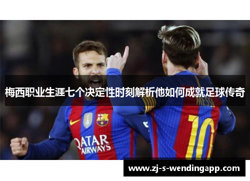 梅西职业生涯七个决定性时刻解析他如何成就足球传奇 梅西职业生涯七个决定性时刻解析他如何成就足球传奇