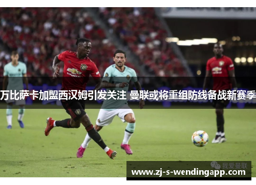 万比萨卡加盟西汉姆引发关注 曼联或将重组防线备战新赛季
