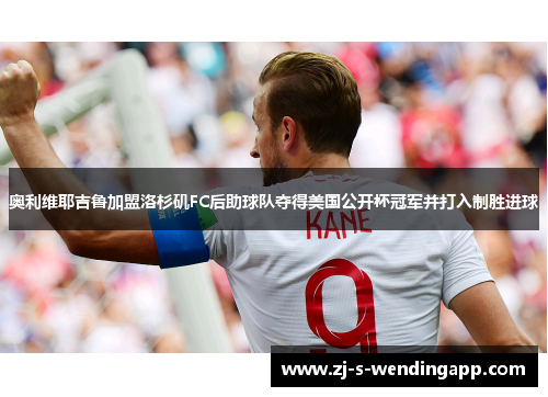 奥利维耶吉鲁加盟洛杉矶FC后助球队夺得美国公开杯冠军并打入制胜进球 奥利维耶吉鲁加盟洛杉矶FC后助球队夺得美国公开杯冠军并打入制胜进球