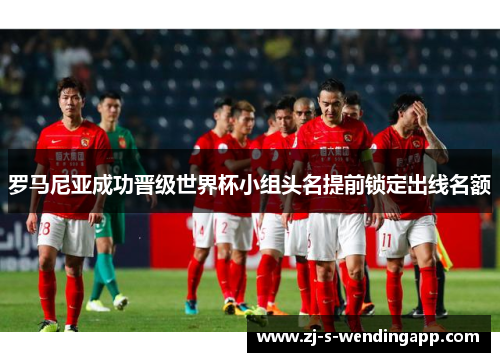 罗马尼亚成功晋级世界杯小组头名提前锁定出线名额 罗马尼亚成功晋级世界杯小组头名提前锁定出线名额
