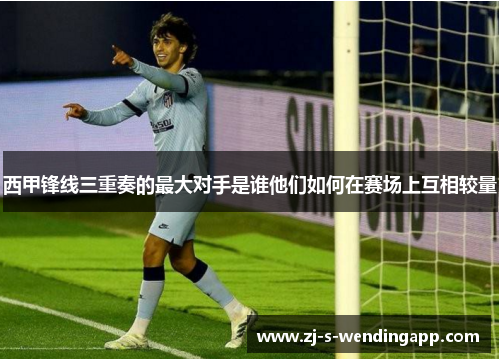 西甲锋线三重奏的最大对手是谁他们如何在赛场上互相较量