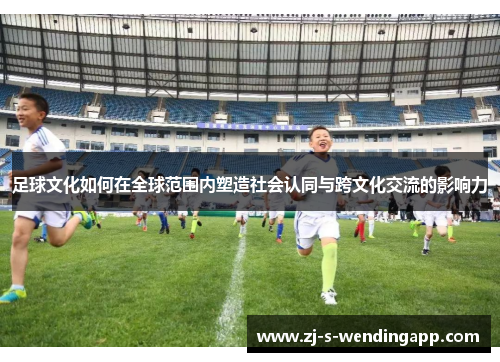 足球文化如何在全球范围内塑造社会认同与跨文化交流的影响力