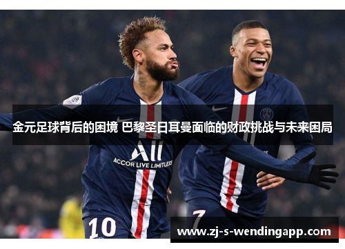 金元足球背后的困境 巴黎圣日耳曼面临的财政挑战与未来困局