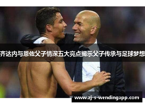 齐达内与恩佐父子情深五大亮点揭示父子传承与足球梦想 齐达内与恩佐父子情深五大亮点揭示父子传承与足球梦想